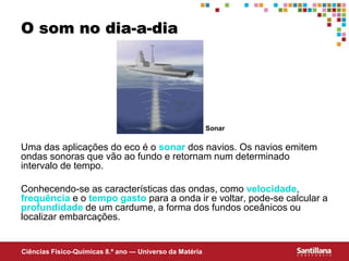 Ciências Fisico-Químicas 8.º ano — Universo da Matéria
O som no dia-a-dia
Uma das aplicações do eco é o sonar dos navios. Os navios emitem
ondas sonoras que vão ao fundo e retornam num determinado
intervalo de tempo.
Conhecendo-se as características das ondas, como velocidade,
frequência e o tempo gasto para a onda ir e voltar, pode-se calcular a
profundidade de um cardume, a forma dos fundos oceânicos ou
localizar embarcações.
Sonar
 