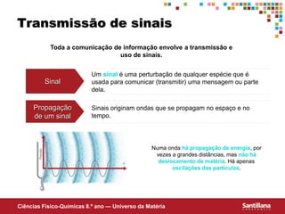 Ciências Fisico-Químicas 8.º ano — Universo da Matéria
Transmissão de sinais
Toda a comunicação de informação envolve a transmissão e
uso de sinais.
Sinal
Um sinal é uma perturbação de qualquer espécie que é
usada para comunicar (transmitir) uma mensagem ou parte
dela.
Propagação
de um sinal
Sinais originam ondas que se propagam no espaço e no
tempo.
Numa onda há propagação de energia, por
vezes a grandes distâncias, mas não há
deslocamento de matéria. Há apenas
oscilações das partículas.
 