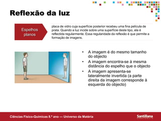 Ciências Fisico-Químicas 8.º ano — Universo da Matéria
Reflexão da luz
• A imagem é do mesmo tamanho
do objecto
• A imagem encontra-se à mesma
distância do espelho que o objecto
• A imagem apresenta-se
lateralmente invertida (a parte
direita da imagem corresponde à
esquerda do objecto)
Espelhos
planos
placa de vidro cuja superfície posterior recebeu uma fina película de
prata. Quando a luz incide sobre uma superfície deste tipo, ela é
reflectida regularmente. Essa regularidade da reflexão é que permite a
formação de imagens.
 