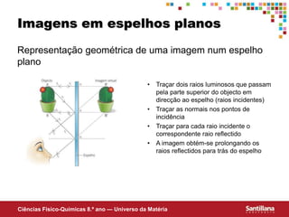 Ciências Fisico-Químicas 8.º ano — Universo da Matéria
Imagens em espelhos planos
Representação geométrica de uma imagem num espelho
plano
• Traçar dois raios luminosos que passam
pela parte superior do objecto em
direcção ao espelho (raios incidentes)
• Traçar as normais nos pontos de
incidência
• Traçar para cada raio incidente o
correspondente raio reflectido
• A imagem obtém-se prolongando os
raios reflectidos para trás do espelho
 
