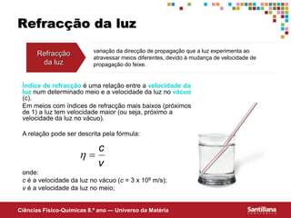 Ciências Fisico-Químicas 8.º ano — Universo da Matéria
Refracção da luz
Refracção
da luz
variação da direcção de propagação que a luz experimenta ao
atravessar meios diferentes, devido à mudança de velocidade de
propagação do feixe.
Índice de refracção é uma relação entre a velocidade da
luz num determinado meio e a velocidade da luz no vácuo
(c).
Em meios com índices de refracção mais baixos (próximos
de 1) a luz tem velocidade maior (ou seja, próximo a
velocidade da luz no vácuo).
A relação pode ser descrita pela fórmula:
onde:
c é a velocidade da luz no vácuo (c = 3 x 108 m/s);
v é a velocidade da luz no meio;
v
c


 