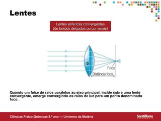 Ciências Fisico-Químicas 8.º ano — Universo da Matéria
Lentes
Lentes esféricas convergentes
(de bordos delgados ou convexas)
Quando um feixe de raios paralelos ao eixo principal, incide sobre uma lente
convergente, emerge convergindo os raios de luz para um ponto denominado
foco.
 