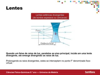 Ciências Fisico-Químicas 8.º ano — Universo da Matéria
Lentes
Quando um feixe de raios de luz, paralelos ao eixo principal, incide em uma lente
divergente, ele emerge divergindo os raios de luz.
Prolongando os raios divergentes, estes se interceptam no ponto F' denominado foco
virtual.
Lentes esféricas divergentes
(de bordos espessos ou côncavas)
 