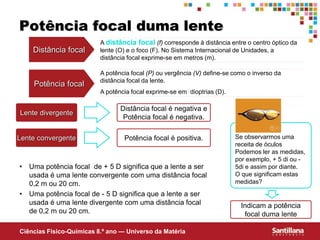 Ciências Fisico-Químicas 8.º ano — Universo da Matéria
A potência focal (P) ou vergência (V) define-se como o inverso da
distância focal da lente.
A potência focal exprime-se em dioptrias (D).
Potência focal duma lente
Potência focal
Lente divergente
Lente convergente
Distância focal é negativa e
Potência focal é negativa.
Potência focal é positiva. Se observarmos uma
receita de óculos
Podemos ler as medidas,
por exemplo, + 5 di ou -
5di e assim por diante.
O que significam estas
medidas?
Indicam a potência
focal duma lente
• Uma potência focal de + 5 D significa que a lente a ser
usada é uma lente convergente com uma distância focal
0,2 m ou 20 cm.
• Uma potência focal de - 5 D significa que a lente a ser
usada é uma lente divergente com uma distância focal
de 0,2 m ou 20 cm.
Distância focal
A distância focal (f) corresponde à distância entre o centro óptico da
lente (O) e o foco (F). No Sistema Internacional de Unidades, a
distância focal exprime-se em metros (m).
 
