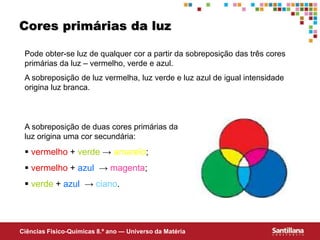 Ciências Fisico-Químicas 8.º ano — Universo da Matéria
Cores primárias da luz
A sobreposição de duas cores primárias da
luz origina uma cor secundária:
 vermelho + verde → amarelo;
 vermelho + azul → magenta;
 verde + azul → ciano.
Pode obter-se luz de qualquer cor a partir da sobreposição das três cores
primárias da luz – vermelho, verde e azul.
A sobreposição de luz vermelha, luz verde e luz azul de igual intensidade
origina luz branca.
 