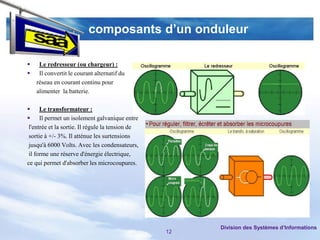 composants d’un onduleur

    Le redresseur (ou chargeur) :
    Il convertit le courant alternatif du
    réseau en courant continu pour
    alimenter la batterie.

 Le transformateur :
 Il permet un isolement galvanique entre
 l'entrée et la sortie. Il régule la tension de
 sortie à +/- 3%. Il atténue les surtensions
 jusqu'à 6000 Volts. Avec les condensateurs,
 il forme une réserve d'énergie électrique,
ce qui permet d'absorber les microcoupures.




                                                       Division des Systèmes d’Informations
                                                  12
 