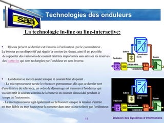 Technologies des onduleurs

                  La technologie in-line ou line-interactive:

 Réseau présent ce dernier est transmis à l'ordinateur par le commutateur .
Le booster est un dispositif qui régule la tension du réseau, ainsi il est possible
 de supporter des variations de courant brut très importantes sans utiliser les réserves
 des batteries qui sont rechargées par l'onduleur en sens inverse.




     L'onduleur se met en route lorsque le courant brut disparaît .
   - Le microprocesseur scrute le réseau en permanence, dès que ce dernier sort
d'une fenêtre de tolérance, un ordre de démarrage est transmis à l'onduleur qui
va convertir le courant continu de la batterie en courant sinusoïdal pendant le
 temps de l'autonomie.
  - Le microprocesseur agit également sur le booster lorsque la tension d'entrée
est trop faible ou trop haute pour la ramener dans une valeur tolérée par l'ordinateur.


                                                                   15                      Division des Systèmes d’Informations
 