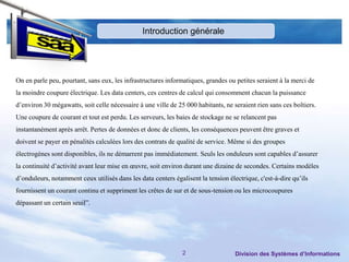 Introduction générale




On en parle peu, pourtant, sans eux, les infrastructures informatiques, grandes ou petites seraient à la merci de
la moindre coupure électrique. Les data centers, ces centres de calcul qui consomment chacun la puissance
d’environ 30 mégawatts, soit celle nécessaire à une ville de 25 000 habitants, ne seraient rien sans ces boîtiers.
Une coupure de courant et tout est perdu. Les serveurs, les baies de stockage ne se relancent pas
instantanément après arrêt. Pertes de données et donc de clients, les conséquences peuvent être graves et
doivent se payer en pénalités calculées lors des contrats de qualité de service. Même si des groupes
électrogènes sont disponibles, ils ne démarrent pas immédiatement. Seuls les onduleurs sont capables d’assurer
la continuité d’activité avant leur mise en œuvre, soit environ durant une dizaine de secondes. Certains modèles
d’onduleurs, notamment ceux utilisés dans les data centers égalisent la tension électrique, c'est-à-dire qu’ils
fournissent un courant continu et suppriment les crêtes de sur et de sous-tension ou les microcoupures
dépassant un certain seuil”.




                                                               2                   Division des Systèmes d’Informations
 