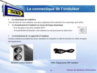 La connectique de l’onduleur

 La connectique des onduleurs
 Lors du choix de votre onduleur, vous devez également faire attention à la connectique qu'il utilise :
    Le branchement de l'onduleur au réseau électrique domestique
      - Il se fait grâce à une prise standard 220 V
      - Il est préférable de brancher votre onduleur sur une prise pourvue d'une terre :

 Le branchement de vos appareils à l'onduleur
Certains onduleurs possèdent des prises standards sur lesquelles il suffit de brancher les câbles d'origine
des équipements :




   Onduleur à prises standard                            Câble d'équipement 220V standard



                                                         20                    Division des Systèmes d’Informations
 