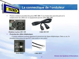 La connectique de l’onduleur

   D'autres onduleurs possèdent des prises IEC 320. Il vous faudra donc peut-être prévoir le
    remplacement des câbles de vos équipements par des câbles IEC 320.




  Onduleur à prises IEC 320                        Câble IEC320
 Protection des câbles téléphoniques
     - Certains onduleurs assurent également la protection des lignes téléphoniques. Dans ce cas, ils
   possèdent deux prises de type RJ11 (une entrée et une sortie)




              Prises RJ11                   Câble RJ11
                                                                            Division des Systèmes d’Informations
                                                      21
 