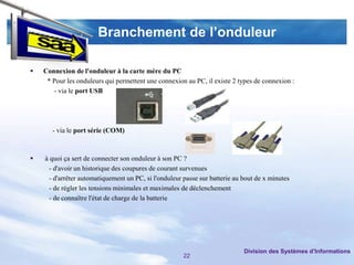 Branchement de l’onduleur

   Connexion de l'onduleur à la carte mère du PC
     * Pour les onduleurs qui permettent une connexion au PC, il existe 2 types de connexion :
       - via le port USB




       - via le port série (COM)



   à quoi ça sert de connecter son onduleur à son PC ?
      - d'avoir un historique des coupures de courant survenues
      - d'arrêter automatiquement un PC, si l'onduleur passe sur batterie au bout de x minutes
      - de régler les tensions minimales et maximales de déclenchement
      - de connaître l'état de charge de la batterie




                                                                             Division des Systèmes d’Informations
                                                      22
 