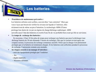 Les batteries

    Procédures de maintenance préventive :
    Les batteries utilisées sont scellées, souvent dites “sans entretien”. Bien que
    vous n’ayez pas besoin de vérifier les niveaux de liquide à l’intérieur, elles
    réclament tout de même un peu d’attention. La technologie ABM d’Eaton
    prolonge leur durée de vie par un régime de charge/décharge sophistiqué. ABM
    surveille aussi l’état des batteries et avertit d’une fin de vie probable bien avant qu’elle ne survienne.
    Le temps de recharge des batteries :
        En moyenne, il faut 10 fois plus de temps pour recharger une batterie que pour la décharger (une
     décharge batterie de 30 min demande 5 heures de recharge). Dès que le courant revient après une
     coupure secteur, le processus de recharge commence aussitôt. Notez que la charge n’est pleinement
     protégée que si la batterie est totalement chargée. Si les batteries sont sollicitées pendant le processus
     de recharge, l’autonomie restante sera moindre.
    les risques associés à un manque d’entretien :
      - arrêt des équipements protégés par l’onduleur.
      - feu.
      - dégâts matériels.
      - blessures sérieuses



                                                         26                      Division des Systèmes d’Informations
 