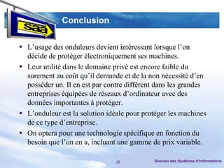 Conclusion


 L’usage des onduleurs devient intéressant lorsque l’on
  décide de protéger électroniquement ses machines.
 Leur utilité dans le domaine privé est encore faible du
  surement au coût qu’il demande et de la non nécessité d’en
  posséder un. Il en est par contre différent dans les grandes
  entreprises équipées de réseaux d’ordinateur avec des
  données importantes à protéger.
 L’onduleur est la solution idéale pour protéger les machines
  de ce type d’entreprise.
 On optera pour une technologie spécifique en fonction du
  besoin que l’on en a, incluant une gamme de prix variable.

                                28          Division des Systèmes d’Informations
 
