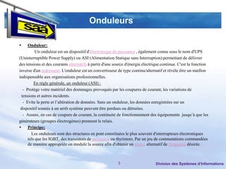 Onduleurs

    Onduleur:
          Un onduleur est un dispositif d'électronique de puissance , également connu sous le nom d'UPS
(Uninterruptible Power Supply) ou ASI (Alimentation Statique sans Interruption) permettant de délivrer
des tensions et des courants alternatifs à partir d'une source d'énergie électrique continue. C'est la fonction
inverse d'un redresseur. L'onduleur est un convertisseur de type continu/alternatif et révèle être un maillon
indispensable aux organisations professionnelles.
         En règle générale, un onduleur (ASI) :
  - Protège votre matériel des dommages provoqués par les coupures de courant, les variations de
 tensions et autres incidents.
  - Evite la perte et l’altération de données. Sans un onduleur, les données enregistrées sur un
 dispositif soumis à un arrêt système peuvent être perdues ou détruites.
  - Assure, en cas de coupure de courant, la continuité de fonctionnement des équipements jusqu’à que les
générateurs (groupes électrogènes) prennent le relais.
 Principe:
       Les onduleurs sont des structures en pont constituées le plus souvent d'interrupteurs électroniques
     tels que les IGBT, des transistors de puissance ou thyristors. Par un jeu de commutations commandées
     de manière appropriée on module la source afin d'obtenir un signal alternatif de fréquence désirée.



                                                          3                     Division des Systèmes d’Informations
 