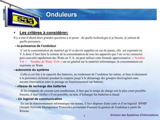 Onduleurs

   Les critères à considérer:
Il y a tout d’abord deux grandes questions à se poser : de quelle technologie ai je besoin, et surtout de
      quelle puissance.
  - la puissance de l’onduleur
       C’est la consommation du matériel qu’il va devoir suppléer en cas de panne, elle est exprimée en
      V.A donc il faut faire la somme de la consommation de tous les appareils que l’on va lui connecter
      puis convertir rapidement des Watts en V.A. on peut utiliser cette formule approximative :« Nombre
      VA = Nombre de Watts /0.66 » car en général sur le matériel informatique, la consommation est
      exprimée en Watts
- autonomie du système
       Celle-ci est liée à la capacité des batteries, au rendement de l’onduleur lui-même, et bien évidemment
      à la puissance réclamée pendant la coupure jusqu’à le démarrage des groupes électrogènes sans
      aucune interruption entre le passage en fonctionnement sur batterie.
  - vitesse de recharge des batteries
       Si les coupures de courant sont nombreuses, il faut que le temps de charge soit le plus court possible.
      Ensuite, il faut vérifier s’il est possible, ou non, d’échanger les batteries à chaud.
   - Un logiciel de communication
       En cas de fonctionnement informatique sur réseau, il faut disposer d'une carte et d’un logiciel SNMP
      (Simple Network Management Protocole) permettant d'assurer la gestion de l'onduleur à partir du
      Réseau.
                                                         4                     Division des Systèmes d’Informations
 
