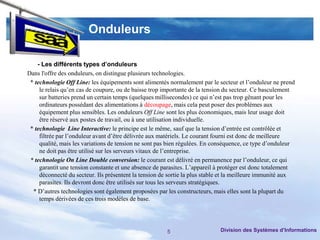 Onduleurs

    - Les différents types d’onduleurs
Dans l'offre des onduleurs, on distingue plusieurs technologies.
 * technologie Off Line: les équipements sont alimentés normalement par le secteur et l’onduleur ne prend
     le relais qu’en cas de coupure, ou de baisse trop importante de la tension du secteur. Ce basculement
     sur batteries prend un certain temps (quelques millisecondes) ce qui n’est pas trop gênant pour les
     ordinateurs possédant des alimentations à découpage, mais cela peut poser des problèmes aux
     équipement plus sensibles. Les onduleurs Off Line sont les plus économiques, mais leur usage doit
     être réservé aux postes de travail, ou à une utilisation individuelle.
 * technologie Line Interactive: le principe est le même, sauf que la tension d’entrée est contrôlée et
     filtrée par l’onduleur avant d’être délivrée aux matériels. Le courant fourni est donc de meilleure
     qualité, mais les variations de tension ne sont pas bien régulées. En conséquence, ce type d’onduleur
     ne doit pas être utilisé sur les serveurs vitaux de l’entreprise.
 * technologie On Line Double conversion: le courant est délivré en permanence par l’onduleur, ce qui
     garantit une tension constante et une absence de parasites. L’appareil à protéger est donc totalement
     déconnecté du secteur. Ils présentent la tension de sortie la plus stable et la meilleure immunité aux
     parasites. Ils devront donc être utilisés sur tous les serveurs stratégiques.
  * D’autres technologies sont également proposées par les constructeurs, mais elles sont la plupart du
     temps dérivées de ces trois modèles de base.




                                                        5                    Division des Systèmes d’Informations
 