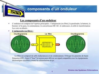 composants d’un onduleur

               Les composants d’un onduleur
   L’onduleur est composé de 9 parties principales : l’antiparasite (ou filtre), le parafoudre, la batterie, le
    booster, le by-pass, le commutateur, le convertisseur DC/AC, le redresseur, et enfin le transformateur.
    Les voici en détails :
   L’antiparasite (ou filtre) :




       Le filtre est composé de selfs (inductances) et de condensateurs. Il bloque les parasites de haute
    fréquence (HF). Ainsi il "lisse" la tension pour délivrer un signal compatible avec les équipements
    électroniques sensibles comme les alimentations de pc.




                                                                                 Division des Systèmes d’Informations
                                                          6
 