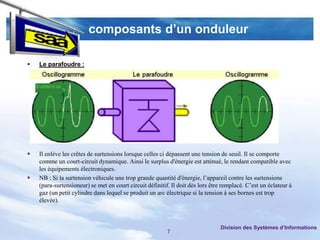 composants d’un onduleur

   Le parafoudre :




   Il enlève les crêtes de surtensions lorsque celles ci dépassent une tension de seuil. Il se comporte
    comme un court-circuit dynamique. Ainsi le surplus d'énergie est atténué, le rendant compatible avec
    les équipements électroniques.
   NB : Si la surtension véhicule une trop grande quantité d'énergie, l’appareil contre les surtensions
    (para-surtensioneur) se met en court circuit définitif. Il doit dès lors être remplacé. C’est un éclateur à
    gaz (un petit cylindre dans lequel se produit un arc électrique si la tension à ses bornes est trop
    élevée).



                                                                                Division des Systèmes d’Informations
                                                          7
 