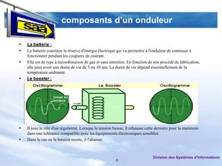 composants d’un onduleur

   La batterie :
   La batterie constitue la réserve d'énergie électrique qui va permettre à l'onduleur de continuer à
    fonctionner pendant les coupures de courant.
   Elle est de type à recombinaison de gaz et sans entretien. En fonction de son procédé de fabrication,
    elle peut avoir une durée de vie de 5 ou 10 ans. La durée de vie dépend essentiellement de la
    température ambiante.
   Le booster :




   Il joue le rôle d'un régulateur. Lorsque la tension baisse, il rehausse cette dernière pour la maintenir
    dans une tolérance compatible avec les équipements électroniques sensibles.
   Dans le cas ou la tension monte, il l'abaisse.



                                                                                Division des Systèmes d’Informations
                                                         8
 