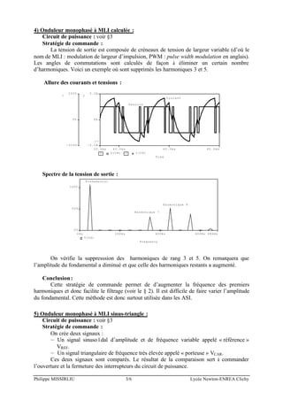 Philippe MISSIRLIU 3/6 Lycée Newton-ENREA Clichy
4) Onduleur monophasé à MLI calculée :
Circuit de puissance : voir §3
Stratégie de commande :
La tension de sortie est composée de créneaux de tension de largeur variable (d’où le
nom de MLI : modulation de largeur d’impulsion, PWM : pulse width modulation en anglais).
Les angles de commutations sont calculés de façon à éliminer un certain nombre
d’harmoniques. Voici un exemple où sont supprimés les harmoniques 3 et 5.
Allure des courants et tensions :
Time
40.0ms 60.0ms32.4ms 80.0ms
1 V(CH) 2 I(CH)
-200V
0V
200V
1
-5.0A
0A
5.0A
2
>>
Tension
Courant
Spectre de la tension de sortie :
Frequency
0Hz 200Hz 400Hz 600Hz 686Hz
V(CH)
0V
50V
100V
Harmonique 9
Harmonique 7
Fondamental
On vérifie la suppresssion des harmoniques de rang 3 et 5. On remarquera que
l’amplitude du fondamental a diminué et que celle des harmoniques restants a augmenté.
Conclusion:
Cette stratégie de commande permet de d’augmenter la fréquence des premiers
harmoniques et donc facilite le filtrage (voir le § 2). Il est difficile de faire varier l’amplitude
du fondamental. Cette méthode est donc surtout utilisée dans les ASI.
5) Onduleur monophasé à MLI sinus-triangle :
Circuit de puissance : voir §3
Stratégie de commande :
On crée deux signaux :
— Un signal sinusoïdal d’amplitude et de fréquence variable appelé « référence »
VREF.
— Un signal triangulaire de fréquence très élevée appelé « porteuse » VCAR.
Ces deux signaux sont comparés. Le résultat de la comparaison sert à commander
l’ouverture et la fermeture des interrupteurs du circuit de puissance.
 