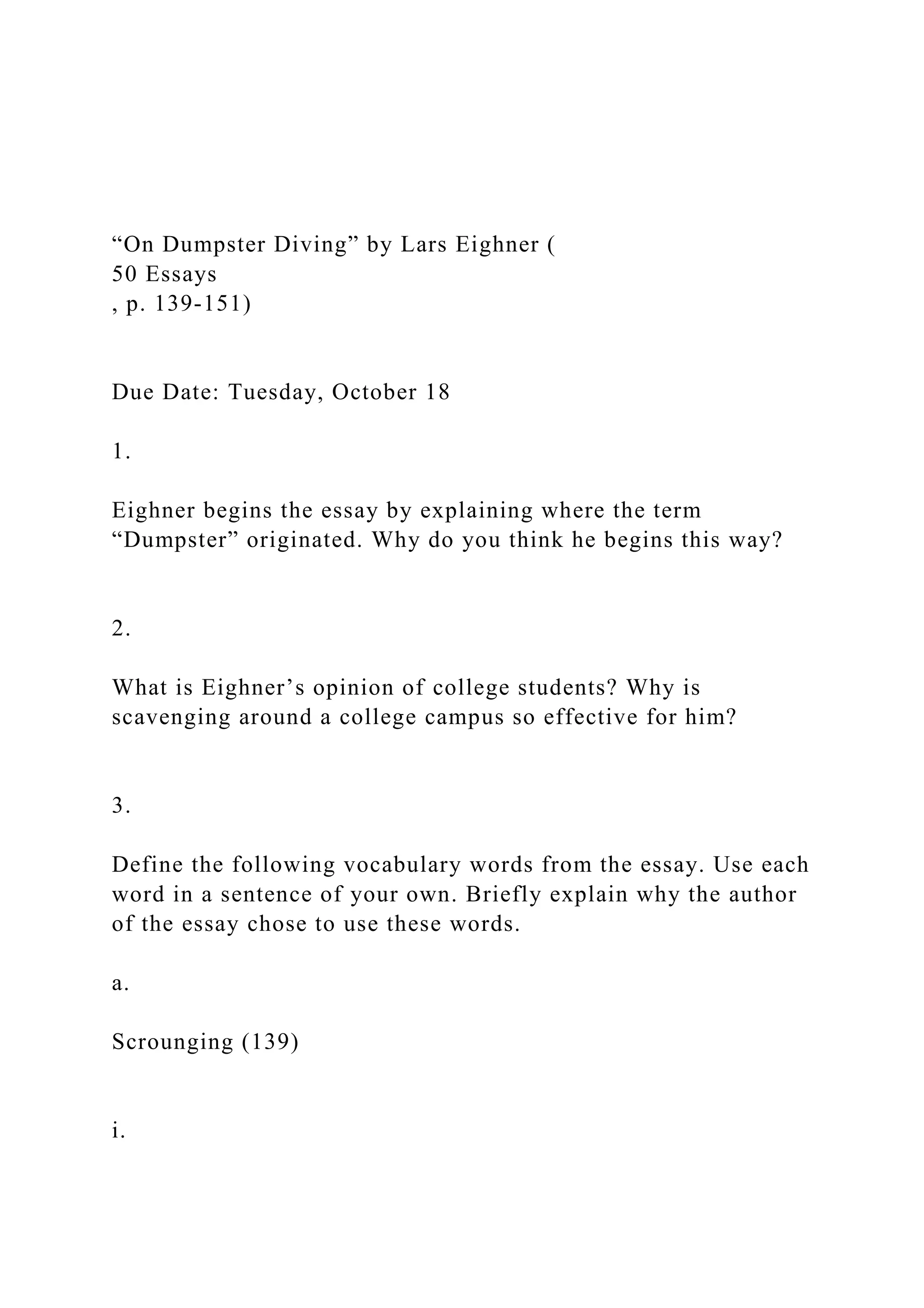 “On Dumpster Diving” by Lars Eighner (
50 Essays
, p. 139-151)
Due Date: Tuesday, October 18
1.
Eighner begins the essay by explaining where the term
“Dumpster” originated. Why do you think he begins this way?
2.
What is Eighner’s opinion of college students? Why is
scavenging around a college campus so effective for him?
3.
Define the following vocabulary words from the essay. Use each
word in a sentence of your own. Briefly explain why the author
of the essay chose to use these words.
a.
Scrounging (139)
i.