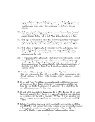 means, truth, knowledge, and the limitless eternal power Brahma. Put another way,
      it believes in the words of Ramakrishna Paramhangsadev - `Jato Moth tato path’
      which translated means simply ` there are as many ways to God as there are
      opinions.’

10.2. ONE accepts that all religious teachings have common basics and urge the deciples
      to think good, do good, and be good; and also to have complete faith in Satyam,
      Jnanam, Anantam Brahma - call it God, Allah, Krishna, Kali, Shiva, or Ram.

10.3. ONE urges all its members to follow these basic principles of their own respective
      religions, and have total faith in the Almighty. It urges absolute surrender to the
      will of God and dedicate all work to him and for the good of his creation MAN.

10.4. ONE believes in the philosophy of `unity in diversity’ the unifying string being -
      think good, do good, be good, in the name of and with complete faith in the
      Almighty. This is also the underlying philosophy of all known and practiced
      religions around the world.

10.5. To propagate this philosophy and also to help people to move towards the spiritual
      plane, ONE will have centres in every neighbourhood which has a large enough
      membership, where Yoga, and spiritual developments can be practiced through
      discourses on religions. The centres will also be the focal points for distribution of
      alms to the poor, shelter to the needy and distressed, and act as the centre of
      economic activity.

 11. Since there will be many people all over the world working for the same cause, in
     their own environments, there will be a need for strong communication links,
     through exchange of letters, media coverage, society magazines, seminars,
     discourses.

12. All this needs funds. To build a corpus, a small annual fee will be taken from every
    active member, to defray the cost of the society’s communications with him / her
    during the year. Besides this, donations with tax benefits will be solicited from the
    more affluent members and / or Enterprises.

13. All funds will be deposited with the each state HQ of ONE . The state HQ will retain
    the amounts required to defray the cost of its approved budgeted revenue expenditure,
    and pass on the rest of the funds to the country HQ. They will in-turn retain their own
    approved budgeted revenue expenditure, and pass on the remainder to the world HQ
    of ONE.

14. Budgets of expenditure at each level will be submitted for approval to the next higher
    level. The HQs of each country will assess the budgeted revenue income and expenditure
    in their respective countries and make recommendations to the world HQ for
   approval. WHQ will review the annual budgets of each country along with the

                                              4
 