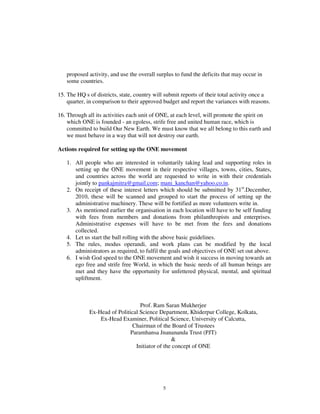 proposed activity, and use the overall surplus to fund the deficits that may occur in
   some countries.

15. The HQ s of districts, state, country will submit reports of their total activity once a
    quarter, in comparison to their approved budget and report the variances with reasons.

16. Through all its activities each unit of ONE, at each level, will promote the spirit on
    which ONE is founded - an egoless, strife free and united human race, which is
    committed to build Our New Earth. We must know that we all belong to this earth and
    we must behave in a way that will not destroy our earth.

Actions required for setting up the ONE movement

   1. All people who are interested in voluntarily taking lead and supporting roles in
      setting up the ONE movement in their respective villages, towns, cities, States,
      and countries across the world are requested to write in with their credentials
      jointly to pankajmitra@gmail.com; mani_kanchan@yahoo.co.in.
   2. On receipt of these interest letters which should be submitted by 31st.December,
      2010, these will be scanned and grouped to start the process of setting up the
      administrative machinery. These will be fortified as more volunteers write in.
   3. As mentioned earlier the organisation in each location will have to be self funding
      with fees from members and donations from philanthropists and enterprises.
      Administrative expenses will have to be met from the fees and donations
      collected.
   4. Let us start the ball rolling with the above basic guidelines.
   5. The rules, modus operandi, and work plans can be modified by the local
      administrators as required, to fulfil the goals and objectives of ONE set out above.
   6. I wish God speed to the ONE movement and wish it success in moving towards an
      ego free and strife free World, in which the basic needs of all human beings are
      met and they have the opportunity for unfettered physical, mental, and spiritual
      upliftment.



                                  Prof. Ram Saran Mukherjee
             Ex-Head of Political Science Department, Khiderpur College, Kolkata,
                 Ex-Head Examiner, Political Science, University of Calcutta,
                               Chairman of the Board of Trustees
                              Paramhansa Jnanananda Trust (PJT)
                                                &
                                Initiator of the concept of ONE




                                             5
 