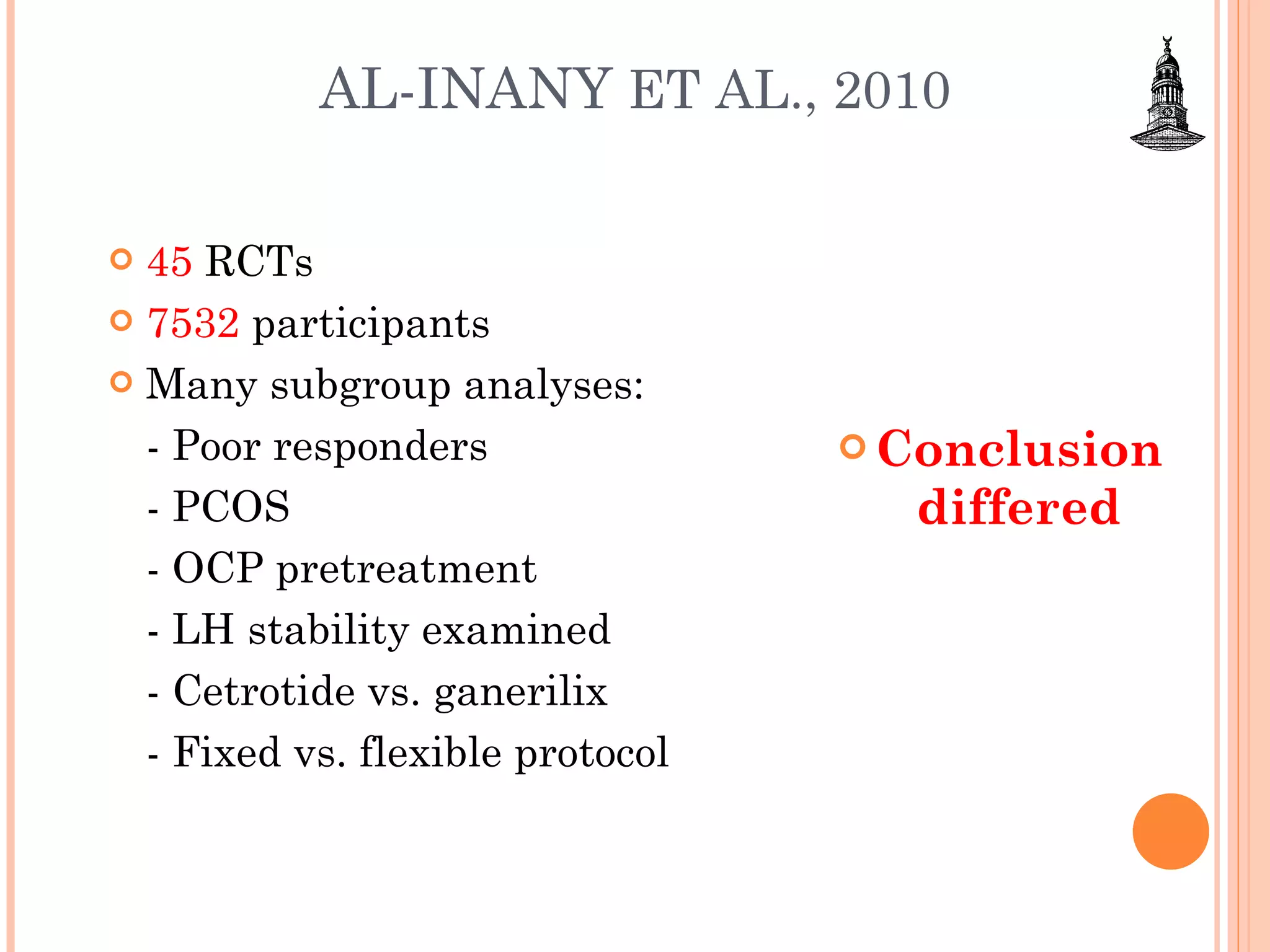 AL-INANY  ET AL., 2010 45  RCTs 7532  participants Many subgroup analyses: - Poor responders - PCOS - OCP pretreatment - LH stability examined - Cetrotide vs. ganerilix - Fixed vs. flexible protocol Conclusion differed 