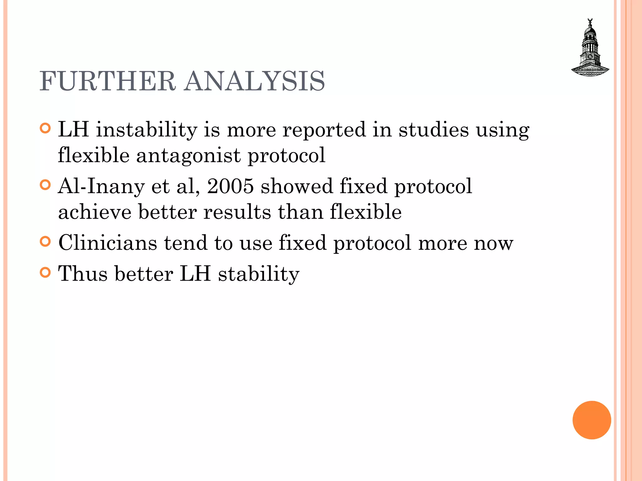 FURTHER ANALYSIS LH instability is more reported in studies using flexible antagonist protocol Al-Inany et al, 2005 showed fixed protocol achieve better results than flexible Clinicians tend to use fixed protocol more now  Thus better LH stability 