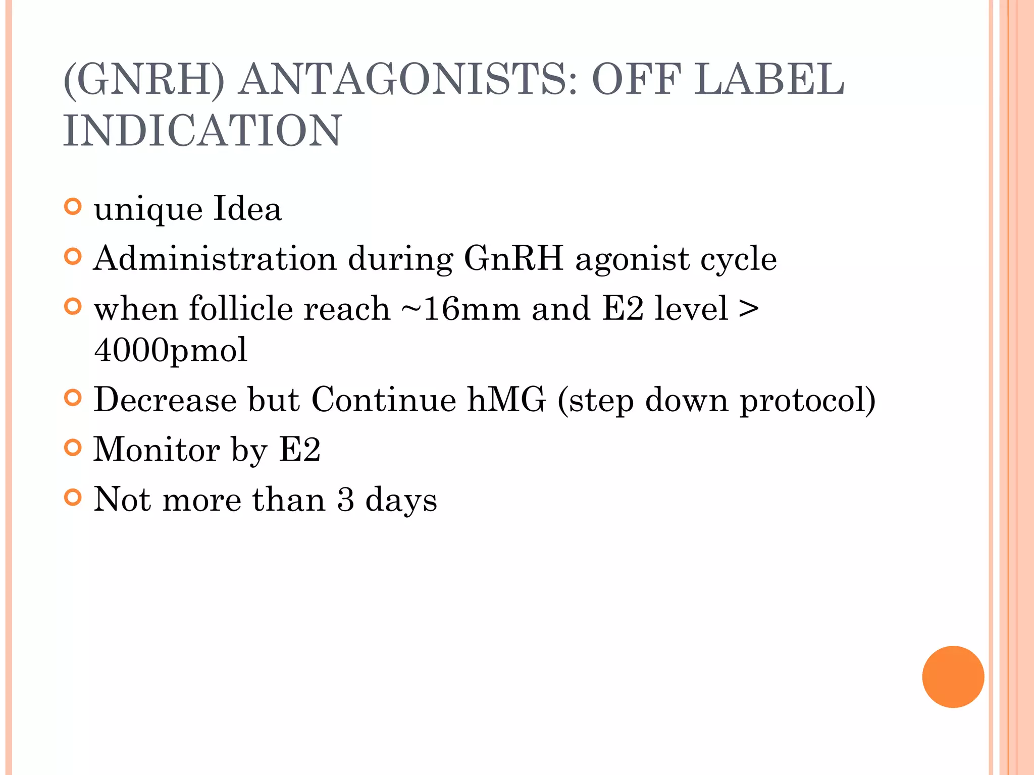 (GNRH) ANTAGONISTS: OFF LABEL INDICATION  unique Idea Administration during GnRH agonist cycle when follicle reach ~16mm and E2 level > 4000pmol Decrease but Continue hMG (step down protocol) Monitor by E2 Not more than 3 days 