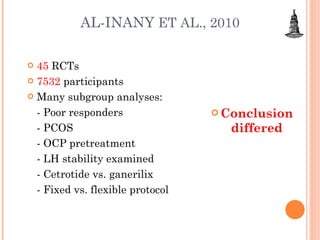AL-INANY  ET AL., 2010 45  RCTs 7532  participants Many subgroup analyses: - Poor responders - PCOS - OCP pretreatment - LH stability examined - Cetrotide vs. ganerilix - Fixed vs. flexible protocol Conclusion differed 