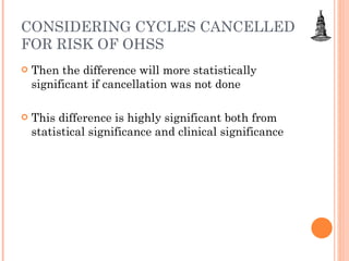 CONSIDERING CYCLES CANCELLED FOR RISK OF OHSS Then the difference will more statistically significant if cancellation was not done This difference is highly significant both from statistical significance and clinical significance  