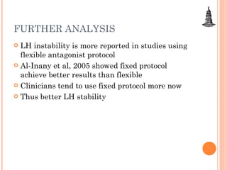 FURTHER ANALYSIS LH instability is more reported in studies using flexible antagonist protocol Al-Inany et al, 2005 showed fixed protocol achieve better results than flexible Clinicians tend to use fixed protocol more now  Thus better LH stability 