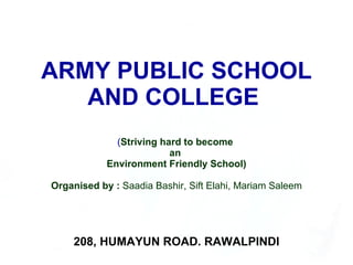 ARMY PUBLIC SCHOOL AND COLLEGE  ( Striving hard to become  an  Environment Friendly School) Organised by :  Saadia Bashir, Sift Elahi, Mariam Saleem 208, HUMAYUN ROAD. RAWALPINDI 