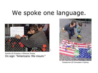 We spoke one language.




Outside US Embassy, in Moscow, Russia;
On sign: "Americans: We mourn."

                                         Outside the US Consulate in Sydney
 