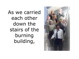 As we carried
  each other
   down the
 stairs of the
    burning
   building,
 