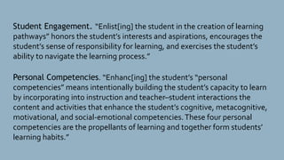 Student Engagement. “Enlist[ing] the student in the creation of learning
pathways” honors the student’s interests and aspirations, encourages the
student’s sense of responsibility for learning, and exercises the student’s
ability to navigate the learning process.”
Personal Competencies. “Enhanc[ing] the student’s “personal
competencies” means intentionally building the student’s capacity to learn
by incorporating into instruction and teacher–student interactions the
content and activities that enhance the student’s cognitive, metacognitive,
motivational, and social-emotional competencies.These four personal
competencies are the propellants of learning and together form students’
learning habits.”
 