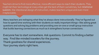 Teachers strive to find more effective, more efficient ways to reach their students.They
might let their technological insecurities get the best of them sometimes, but relational
suasion, the intentional design of instruction, makes teachers unique and even more
irreplaceable.
Many teachers are reshaping what they've always done instructionally.They've figured out
how to spend time working with their students on really important things—like asking great
questions and solving big problems and providing one-on-one or small-group instruction
that builds learning connections as much as it strengthens human connections.
Everyone has to start somewhere. Ask questions. Commit to finding a better
way. Find like-minded travelers for the journey.
Thank goodness for shared experiences.
Your journey starts right here.
 