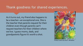 Thank goodness for shared experiences.
As it turns out, my friend also happens to
be a teacher—an exceptional one. She is
the teacher that parents request for their
children even though parents can’t
request teachers for their children where
we live. I guess moms, dads, and
grandparents figure it’s worth a shot.
Pretty Colors by Ava F. Mirabito
 