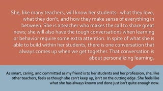 She, like many teachers, will know her students: what they love,
what they don’t, and how they make sense of everything in
between. She is a teacher who makes the call to share great
news; she will also have the tough conversations when learning
or behavior require some extra attention. In spite of what she is
able to build within her students, there is one conversation that
always comes up when we get together.That conversation is
about personalizing learning.
As smart, caring, and committed as my friend is to her students and her profession, she, like
other teachers, feels as though she can’t keep up, isn’t on the cutting edge. She feels like
what she has always known and done just isn’t quite enough now.
 