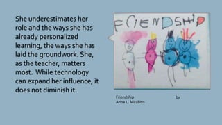 She underestimates her
role and the ways she has
already personalized
learning, the ways she has
laid the groundwork. She,
as the teacher, matters
most. While technology
can expand her influence, it
does not diminish it.
Friendship by
Anna L. Mirabito
 