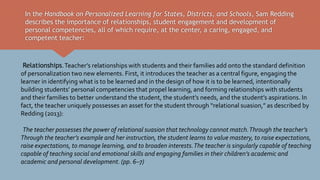 In the Handbook on Personalized Learning for States, Districts, and Schools, Sam Redding
describes the importance of relationships, student engagement and development of
personal competencies, all of which require, at the center, a caring, engaged, and
competent teacher:
Relationships.Teacher’s relationships with students and their families add onto the standard definition
of personalization two new elements. First, it introduces the teacher as a central figure, engaging the
learner in identifying what is to be learned and in the design of how it is to be learned, intentionally
building students’ personal competencies that propel learning, and forming relationships with students
and their families to better understand the student, the student’s needs, and the student’s aspirations. In
fact, the teacher uniquely possesses an asset for the student through “relational suasion,” as described by
Redding (2013):
The teacher possesses the power of relational suasion that technology cannot match.Through the teacher’s
Through the teacher’s example and her instruction, the student learns to value mastery, to raise expectations,
raise expectations, to manage learning, and to broaden interests.The teacher is singularly capable of teaching
capable of teaching social and emotional skills and engaging families in their children’s academic and
academic and personal development. (pp. 6–7)
 