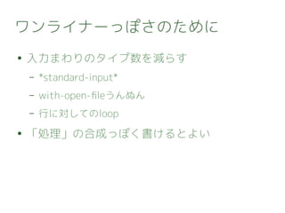ワンライナーっぽさのために
● 入力まわりのタイプ数を減らす
– *standard-input*
– with-open-fileうんぬん
– 行に対してのloop
● 「処理」の合成っぽく書けるとよい
 