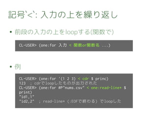 記号`<`: 入力の上を繰り返し
● 前段の入力の上をloopする(関数で)
● 例
CL-USER> (one:for 入力 < 関数or関数名 ...)
CL-USER> (one:for '(1 2 3) < cdr $ princ)
123 ; cdrでloopしたものが出力された
CL-USER> (one:for #P"nums.csv" < one:read-line* $
print)
"id1,1"
"id2,2" ; read-line* (:EOFで終わる) でloopした
 