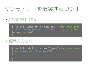 ワンライナーを支援するワン！
● CSVの2列目合計
● 標準入力をソート
$ seq 1 5 | shuf | ros one "(one:for* - < one:read-
line* > #/(sort _ #'string<))"
1
…
5
$ ros one '(one:for* #P"data.csv" < one:read-line*
$ #/(split-sequence #, _) $ #/(nth 1 _) $ parse-
integer +> + 0)'
6
 