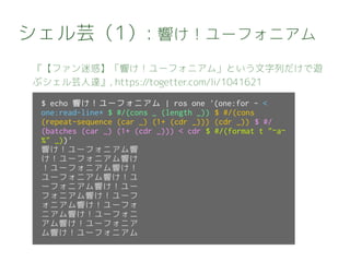 シェル芸（1）: 響け！ユーフォニアム
『【ファン迷惑】「響け！ユーフォニアム」という文字列だけで遊
ぶシェル芸人達』, https://togetter.com/li/1041621
$ echo 響け！ユーフォニアム | ros one '(one:for - <
one:read-line* $ #/(cons _ (length _)) $ #/(cons
(repeat-sequence (car _) (1+ (cdr _))) (cdr _)) $ #/
(batches (car _) (1+ (cdr _))) < cdr $ #/(format t "~a~
%" _))'
響け！ユーフォニアム響
け！ユーフォニアム響け
！ユーフォニアム響け！
ユーフォニアム響け！ユ
ーフォニアム響け！ユー
フォニアム響け！ユーフ
ォニアム響け！ユーフォ
ニアム響け！ユーフォニ
アム響け！ユーフォニア
ム響け！ユーフォニアム
 