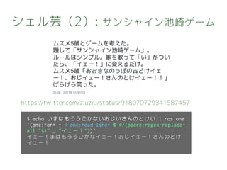 シェル芸（2）: サンシャイン池崎ゲーム
https://twitter.com/ziuziu/status/918070729341587457
$ echo いまはもううごかないおじいさんのとけい | ros one
'(one:for* - < one:read-line* $ #/(ppcre:regex-replace-
all "い" _ "イェー！"))'
イェー！まはもううごかなイェー！おじイェー！さんのとけ
イェー！
 