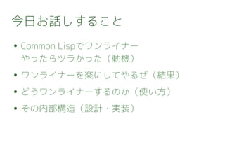今日お話しすること
● Common Lispでワンライナー
やったらツラかった（動機）
● ワンライナーを楽にしてやるぜ（結果）
● どうワンライナーするのか（使い方）
● その内部構造（設計・実装）
 