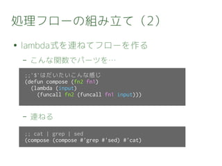 処理フローの組み立て（2）
● lambda式を連ねてフローを作る
– こんな関数でパーツを…
– 連ねる
;;`$`はだいたいこんな感じ
(defun compose (fn2 fn1)
(lambda (input)
(funcall fn2 (funcall fn1 input)))
;; cat | grep | sed
(compose (compose #'grep #'sed) #'cat)
 