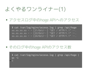 よくやるワンライナー(1)
● アクセスログ中のhoge APIへのアクセス
● そのログ中のhoge APIのアクセス数
$ cat /var/log/nginx/access.log | grep /api/hoge
xx.xx.xx.xx - - [21/Oct/…] "GET / HTTP/1.1" ….
xx.xx.xx.xx - - [22/Oct/…] "GET / HTTP/1.1" ….
xx.xx.xx.xx - - [24/Oct/…] "GET / HTTP/1.1" ….
$ cat /var/log/nginx/access.log | grep /api/hoge |
wc -l
● 3
 
